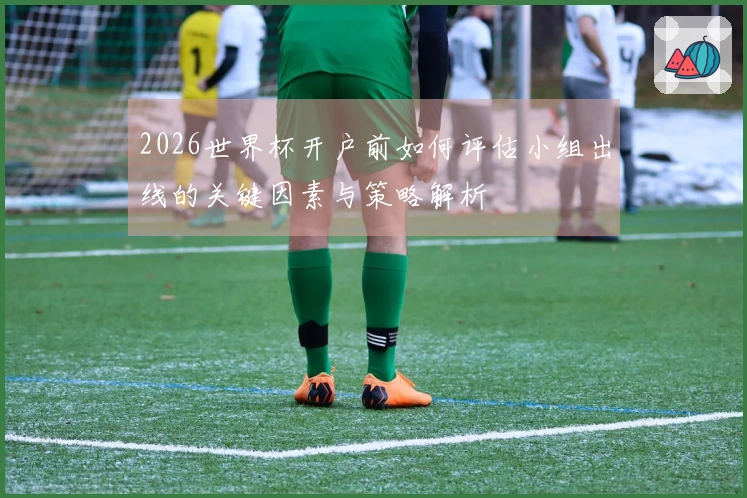 2026世界杯开户前如何评估小组出线的关键因素与策略解析